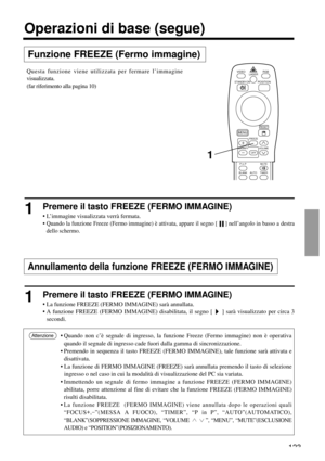 Page 123123
VIDEO
STANDBY/ON
RGB
POSITION LASER
MENU
RESET
MAGNIFY
FREEZE
OFFVOLUME
P in PMUTE
AUTOBLANKTIMER
Funzione FREEZE (Fermo immagine)
Operazioni di base (segue)
1Premere il tasto FREEZE (FERMO IMMAGINE)
• L’immagine visualizzata verrà fermata.
• 
Quando la funzione Freeze (Fermo immagine) è attivata, appare il segno [     ] nell’angolo in basso a destra
dello schermo.
1Premere il tasto FREEZE (FERMO IMMAGINE)
• La funzione FREEZE (FERMO IMMAGINE) sarà annullata.
• A funzione FREEZE (FERMO IMMAGINE)...