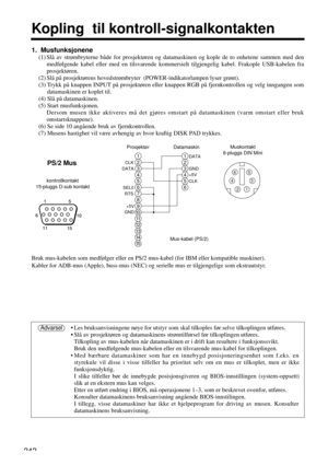 Page 242242
Kopling  til kontroll-signalkontakten
Bruk mus-kabelen som medfølger eller en PS/2 mus-kabel (for IBM eller kompatible maskiner).
Kabler for ADB-mus (Apple), buss-mus (NEC) og serielle mus er tilgjengelige som ekstrautstyr.
• Les bruksanvisningene nøye for utstyr som skal tilkoples før selve tilkoplingen utføres.
• Slå av prosjektøren og datamaskinens strømtilførsel før tilkoplingen utføres.
Tilkopling av mus-kabelen når datamaskinen er i drift kan resultere i funksjonssvikt.
Bruk den medfølgende...