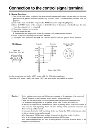 Page 2626
Connection to the control signal terminal
Use the mouse cable provided or a PS/2 mouse cable (for IBM and compatibles).
Cables for ADB  mouse (Apple), bus mouse (NEC) and serial mouse are available as options.
1
2
3
4
5
6
7
8
9
10
11
12
13
14
15
CLK
DATA
RTS SEL0
GND
1
2
3
4
5
6
DATA
+5V GND
CLK
6
3 4
21
+5V5control jack
D-sub 15-pin shrink jackProjector ComputerMouse jack  Mini
DIN 6-pin
Mouse cable (PS/2)
• Before making connections, read the instruction manual of the equipment to be connected.
•...