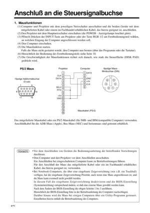 Page 6262
Anschluß an die Steuersignalbuchse
Das mitgelieferte Mauskabel oder ein PS/2-Mauskabel (für IMB- und IBM-kompatible Computer) verwenden.
Anschlußkabel für die ADB-Maus (Apple), Bus-Maus (NEC) und Serienmaus sind getrennt erhältlich.
•
Vor dem Anschließen von Geräten die Bedienungsanleitung der betreffenden Vorrichtungen
durchlesen.
• Den Computer und den Projektor vor dem Anschließen ausschalten.
Ein Anschließen bei eingeschaltetem Computer kann zu Betriebsstörungen führen.
Für den Anschluß der Maus...