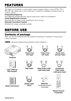 Page 3ENGLISH-2
FEATURES FEATURES
This liquid crystal projector is used to project various computer signals as well as NTSC / PAL /
SECAM video signals onto a screen. Little space is required for installation and large images can
easily be realized.
Outstanding Brightness
The UHB lamp and high-efficiency optical system assure a high level of brightness.
Partial Magnification Function
Interesting parts of images can be magnified for closer viewing. 
Distortion Correction Function
Distortion-free images are...