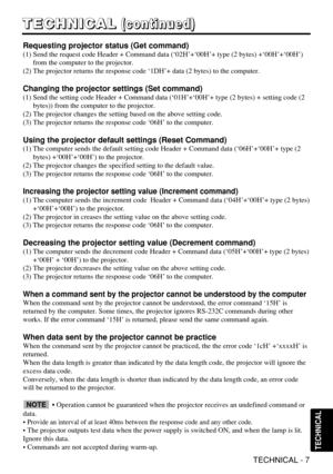 Page 32TECHNICAL - 7
T T T T
E E E E
C C C C
H H H H
N N N N
I I I I
C C C C
A A A A
L L L L(
( ( (
c c c c
o o o o
n n n n
t t t t
i i i i
n n n n
u u u u
e e e e
d d d d
) ) ) )
TECHNICAL
Requesting projector status (Get command)
(1) Send the request code Header + Command data (‘02H’+‘00H’+ type (2 bytes) +‘00H’+‘00H’)
from the computer to the projector.
(2) The projector returns the response code ‘1DH’+ data (2 bytes) to the computer.
Changing the projector settings (Set command)
(1) Send the setting code...