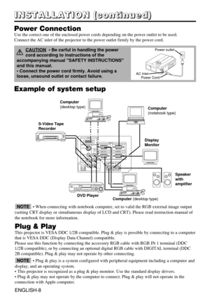 Page 9AUDIO   IN AUDIO
OUT
RGB  1
DIGITALRGB  2 RGB  OUTCONTROL
RGB  IN                    2
COMPO
NENT
VIDEO S-VIDEO
VIDEO
(MONO)/L
AUDIO
RC
B/PB
CR/PR
DIGTAL
USB
Example of system setup
S-Video Tape
Recorder 
Computer 
(desktop type)
Computer(notebook type)
• When connecting with notebook computer, set to valid the RGB external image output
(setting CRT display or simultaneous display of LCD and CRT). Please read instruction manual of
the notebook for more information.
Plug & Play
This projector is VESA DDC...