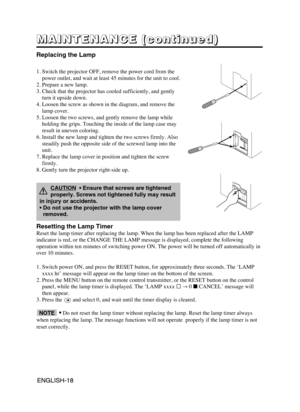 Page 19ENGLISH-18ENGLISH-18
M M M M
A A A A
I I I I
N N N N
T T T T
E E E E
N N N N
A A A A
N N N N
C C C C
E E E E
       
( ( ( (
c c c c
o o o o
n n n n
t t t t
i i i i
n n n n
u u u u
e e e e
d d d d
) ) ) )
Replacing the Lamp
1. Switch the projector OFF, remove the power cord from the
power outlet, and wait at least 45 minutes for the unit to cool.
2. Prepare a new lamp.
3. Check that the projector has cooled sufficiently, and gently
turn it upside down.
4. Loosen the screw as shown in the diagram, and...