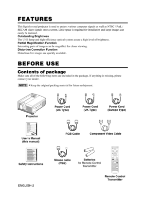 Page 3ENGLISH-2
FEATURES FEATURES
This liquid crystal projector is used to project various computer signals as well as NTSC / PAL /
SECAM video signals onto a screen. Little space is required for installation and large images can
easily be realized.
Outstanding Brightness
The UHB lamp and high-efficiency optical system assure a high level of brightness.
Partial Magnification Function
Interesting parts of images can be magnified for closer viewing. 
Distortion Correction Function
Distortion-free images are...