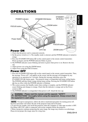 Page 10ENGLISH-9
ENGLISH
ENGLISH-9
OPERATIONS OPERATIONS
Power ON
1. Check that the power cord is connected correctly.
2. Set the power switch to [ | ]. The standby mode is selected, and the POWER indicator is turned to
orange.
3. Press the STANDBY/ON button  on the control panel or the remote control transmitter.
Warm-up begins and the POWER indicator blinks in green.
4. The POWER indicator ceases blinking and turns to green when power is on. Remove the lens
cap.
5. Adjust picture size using the ZOOM button....