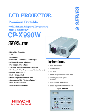 Page 1•   Native XGA Resolution    
•   14 lbs.
•   RGB Output
•   Component / Composite / S-video Inputs
•   DVI Input / 2 Analog RGB Inputs
•   Power Zoom / Power Focus
•   Vertical & Horizontal Keystone Correction
•   “My Screen” ( User Programmable Start-up Screen )
•   Contrast Ratio ( 500:1 )
•   36 dB ( Whisper Mode )
•   Motion Adaptive Progressive Scan
•   Cinema Mode ( 3/2 Pull-Down System )
•   Noise Reduction System
•   Black Enhancement System
3500 ANSI Lumens
CP-X990W
LCD PROJECTOR
Premium...