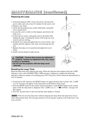 Page 19ENGLISH-18ENGLISH-18
M M M M
A A A A
I I I I
N N N N
T T T T
E E E E
N N N N
A A A A
N N N N
C C C C
E E E E
       
( ( ( (
c c c c
o o o o
n n n n
t t t t
i i i i
n n n n
u u u u
e e e e
d d d d
) ) ) )
Replacing the Lamp
1. Switch the projector OFF, remove the power cord from the
power outlet, and wait at least 45 minutes for the unit to cool.
2. Prepare a new lamp.
3. Check that the projector has cooled sufficiently, and gently
turn it upside down.
4. Loosen the screw as shown in the diagram, and...