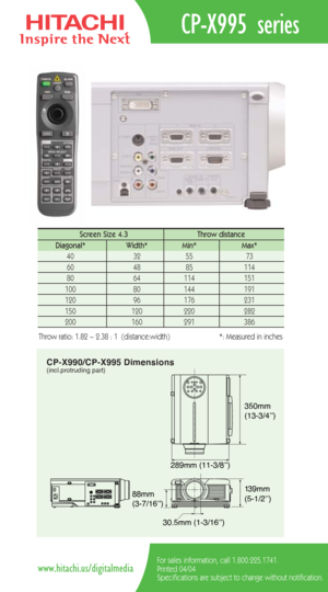 Page 2CP-X990/CP-X995 Dimensions(incl.protruding part)
289mm (11-3/8’’)350mm 
(13-3/4’’)
88mm
(3-7/16’’)
30.5mm (1-3/16’’)139mm 
(5-1/2’’)
CP-X995 series
For sales information, call 1.800.225.1741.
Printed 04/04
Specifications are subject to change without notification.www.hitachi.us/digitalmedia
Screen Size 4.3  Throw distance 
Diagonal*   Width* Min*  Max*  
40   32   55   73  
60   48   85   114  
80   64   114    151   
100   80    144   191  
120   96    176    231   
150   120    220    282  
200    160...