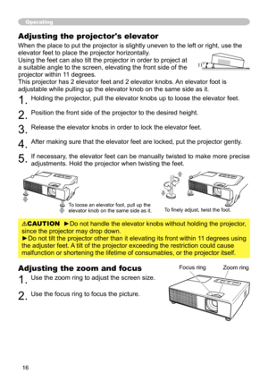 Page 16
6

Adjusting the zoom and focus
1. Use the zoom ring to adjust the screen size.  
2. Use the focus ring to focus the picture.
Operating
Focus ringZoom ring
Adjusting the projector's elevator
When the place to put the projector is slightly uneven to the left or right, use the 
elevator feet to place the projector horizontally. 
Using the feet can also tilt the projector in order to project at 
a suitable angle to the screen, elevating the front side of the 
projector within 11 degrees.
This...