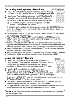 Page 18
8

Operating
Using the magnify feature
1. Press the ON button of MAGNIFY on the remote control.   
The “MAGNIFY” indication will appear on the screen (although 
the indication will disappear in several seconds with no 
operation), and the projector will go into the MAGNIFY mode.
2. Use the ▲/▼ cursor buttons to adjust the zoom level.  
To move the zoom area, press the POSITION button in the 
MAGNIFY mode, then use the ▲/▼/◄/► cursor buttons to move the 
area. And to finalize the zoom area, press...