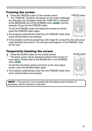 Page 19
9

Operating
Temporarily blanking the screen
1. Press the BLANK button on the remote control.  
The blank screen will be displayed instead of the screen of 
input signal. Please refer to the BLANK item in the SCREEN 
menu (34).
To exit from the blank screen and return to the input signal 
screen, press the BLANK button again. 
●   
The projector automatically exits from the FREEZE mode when 
some control buttons are pressed.
NOTE  • The sound is not connected with the blank screen function. If...