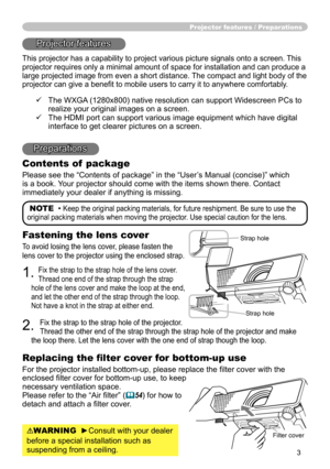 Page 3
3

Projector features / Preparations
NOTE  • Keep the original packing materials, for future reshipment. Be sure to use the 
original packing materials when moving the projector. Use special caution for the lens.
Fastening the lens cover
To avoid losing the lens cover, please fasten the 
lens cover to the projector using the enclosed strap.
1. Fix the strap to the strap hole of the lens cover. 
Thread one end of the strap through the strap 
hole of the lens cover and make the loop at the end, 
and let...