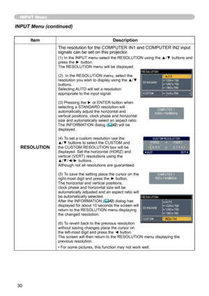 Page 30
30

INPUT Menu
ItemDescription
RESOLUTION
The resolution for the COMPUTER IN1 and COMPUTER IN2 input signals can be set on this projector.
(1) In the INPUT menu select the RESOLUTION using the ▲/▼ buttons and press the ► button.The RESOLUTION menu will be displayed.
(2)  In the RESOLUTION menu, select the resolution you wish to display using the ▲/▼ buttons. Selecting AUTO will set a resolution appropriate to the input signal.
(3) Pressing the ► or ENTER button when selecting a STANDARD resolution will...