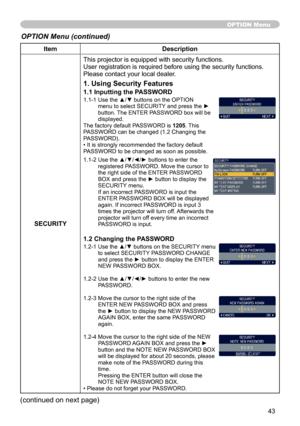 Page 43
43

ItemDescription
SECURITY
This projector is equipped with security functions.User registration is required before using the security functions.Please contact your local dealer.
1. Using Security Features
1.1 Inputting the PASSWORD
1.1-1  Use the ▲/▼ buttons on the OPTION menu to select SECURITY and press the ► button. The ENTER PASSWORD box will be displayed.The factory default PASSWORD is 1205. This PASSWORD can be changed (1.2 Changing the PASSWORD). • It is strongly recommended the factory default...