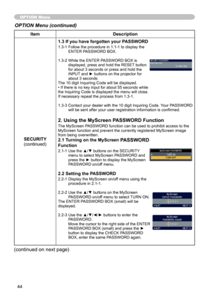 Page 44
44

ItemDescription
SECURITY(continued)
1.3 If you have forgotten your PASSWORD
1.3-1  Follow the procedure in 1.1-1 to display the ENTER PASSWORD BOX.
1.3-2   While the ENTER PASSWORD BOX is 
displayed, press and hold the RESET button for about 3 seconds or press and hold the INPUT and ► buttons on the projector for about 3 secondsThe 10 digit Inquiring Code will be displayed. • If there is no key input for about 55 seconds while the Inquiring Code is displayed the menu will close. If necessary repeat...