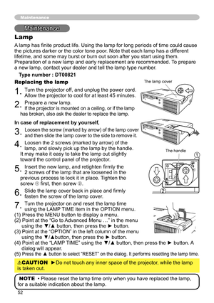 Page 52
5

Maintenance
Lamp
A lamp has finite product life. Using the lamp for long periods of time could cause 
the pictures darker or the color tone poor. Note that each lamp has a different 
lifetime, and some may burst or burn out soon after you start using them. 
Preparation of a new lamp and early replacement are recommended. To prepare 
a new lamp, contact your dealer and tell the lamp type number.
Type number : DT00821
Replacing the lamp
1. Turn the projector off, and unplug the power cord. 
Allow...