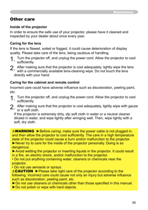 Page 55
55

Maintenance
Inside of the projector
In order to ensure the safe use of your projector, please have it cleaned and 
inspected by your dealer about once every year.
Caring for the lens
If the lens is flawed, soiled or fogged, it could cause deterioration of display 
quality. Please take care of the lens, being cautious of handling.
1. Turn the projector off, and unplug the power cord. Allow the projector to cool 
sufficiently.
2. After making sure that the projector is cool adequately, lightly wipe...