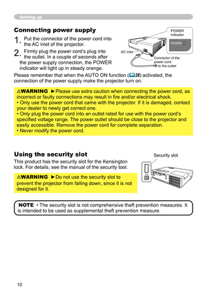Page 10
0

Setting up
Connecting power supply
1. Put the connector of the power cord into 
the AC inlet of the projector.
2. Firmly plug the power cord’s plug into 
the outlet. In a couple of seconds after 
the power supply connection, the POWER 
indicator will light up in steady orange.
Please remember that when the AUTO ON function (38) activated, the 
connection of the power supply make the projector turn on.
WARNING  ►Please use extra caution when connecting the power cord, as 
incorrect or faulty...