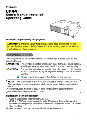 Page 11
Projector
CPX4
User's Manual (detailed) 
Operating Guide
Thank you for purchasing this projector.
WARNING  ►Before using this product, please read all manuals for this 
product. Be sure to read “Safety Guide” first. After reading them, store them in 
a safe place for future reference.
About this manual
Various symbols are used in this manual. The meanings of these symbols are 
described below. 
WARNING  This  symbol  indicates  information  that,  if  ignored,  could  possibly 
result in personal...