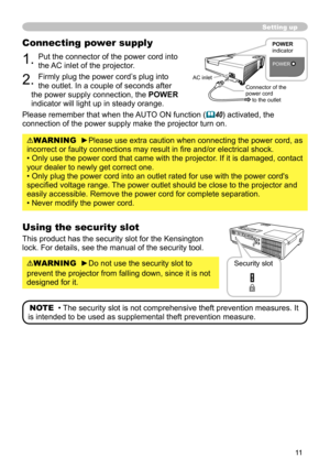 Page 1111
Setting up
Connecting power supply
1. Put the connector of the power cord into 
the AC inlet of the projector.
2. Firmly plug the power cord’s plug into 
the outlet. In a couple of seconds after 
the power supply connection, the  POWER 
indicator will light up in steady orange.
Please remember that when the AUTO ON function (
 40) activated, the 
connection of the power supply make the projector turn on.
WARNING  ►Please use extra caution when connecting the power cord, as 
incorrect or faulty...