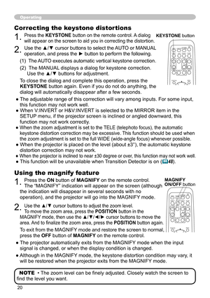 Page 2020
Operating
Using the magnify feature
1. Press the ON button of MAGNIFY on the remote control.   
The “MAGNIFY” indication will appear on the screen (although 
the indication will disappear in several seconds with no 
operation), and the projector will go into the MAGNIFY mode.
2. Use the ▲/▼ cursor buttons to adjust the zoom level.  
To move the zoom area, press the POSITION button in the 
MAGNIFY mode, then use the ▲/▼/◄/► cursor buttons to move the 
area. And to finalize the zoom area, press the...