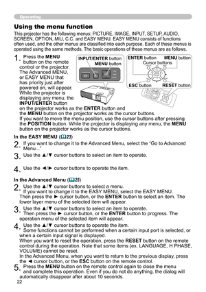 Page 2222
Operating
Using the menu function
This projector has the following menus: PICTURE, IMAGE, INPUT, SETUP, AUDIO, 
SCREEN, OPTION, MIU, C.C. and EASY MENU. EASY MENU consists of functions 
often used, and the other menus are classified into each purpose. Each of these menus is 
operated using the same methods. The basic operations of these menus are as follows.
1. Press the MENU 
button on the remote 
control or the projector. 
The Advanced MENU, 
or EASY MENU that 
has priority just after 
powered on,...