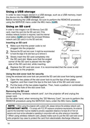 Page 1010
Setting up
Using a USB storage
In order to view images stored in a USB storage, such as a USB memory, insert 
the device into the USB STORAGE port.
Before removing the USB storage, be sure to perform the REMOVE procedure 
using the SERVICE menu under the MIU menu  (
59).
NOTE  • 
When using the projector with a wired LAN, please remove the wireless network card.
IMPORTANT NOTE  • To comply with FCC RF exposure compliance requirements, the antenna 
used for this transmitter must be installed to...