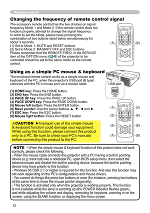 Page 12

Changing the frequency of  remote control signal
The accessory remote control has the two choices on signal frequency Mode 1 and Mode 2. If the remote control does not function properly, attempt to change the signal frequency.In order to set the Mode, please keep pressing the combination of two buttons listed below simultaneously for about 3 seconds.(1) Set to Mode 1: MUTE and RESET buttons (2) Set to Mode 2: MAGNIFY OFF and ESC buttonsPlease remember that the REMOTE FREQ. in the SERVICE item...