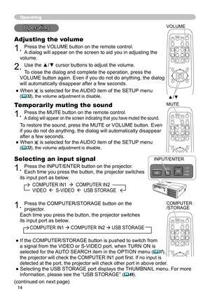 Page 14
4

Selecting an input signal
1. Press the INPUT/ENTER button on the projector.  
Each time you press the button, the projector switches 
its input port as below.
          COMPUTER IN1    COMPUTER IN2  
          VIDEO    S-VIDEO    USB STORAGE
Operating
Operating
Adjusting the volume
1. Press the VOLUME button on the remote control. 
A dialog will appear on the screen to aid you in adjusting the 
volume.
2. Use the ▲/▼ cursor buttons to adjust the volume.
To close the dialog and complete the...