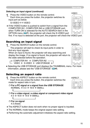 Page 15
5

Operating
Searching an input signal
1. Press the SEARCH button on the remote control.
The projector will start to check its input ports in order to 
find any input signals.
When an input is found, the projector will stop searching and 
display the image. If no signal is found, the projector will return to 
the state selected before the operation.
         COMPUTER IN1    COMPUTER IN2  
          VIDEO    S-VIDEO    USB STORAGE
●  Selecting the USB STORAGE port displays the THUMBNAIL menu. For...