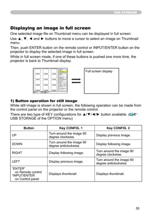 Page 55
55

USB STORAGE
Displaying an image in full screen
One selected image file on Thumbnail menu can be displayed in full screen.  
Use ▲, ▼, ◄ and ► buttons to move a cursor to select an image on Thumbnail 
menu.  
Then, push ENTER button on the remote control or INPUT/ENTER button on the 
projector to display the selected image in full screen.  
While in full screen mode, if one of these buttons is pushed one more time, the 
projector is back to Thumbnail display.
1) Button operation for still image
While...