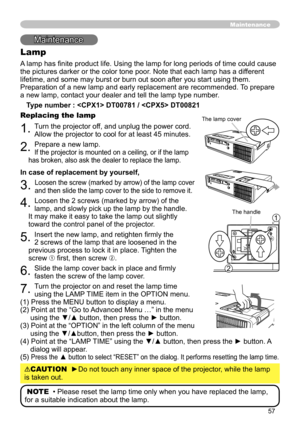 Page 57
57

Maintenance
Lamp
A lamp has finite product life. Using the lamp for long periods of time could cause 
the pictures darker or the color tone poor. Note that each lamp has a different 
lifetime, and some may burst or burn out soon after you start using them. 
Preparation of a new lamp and early replacement are recommended. To prepare 
a new lamp, contact your dealer and tell the lamp type number.
Type number :  DT00781 /  DT00821
Replacing the lamp
1. Turn the projector off, and unplug the power cord....