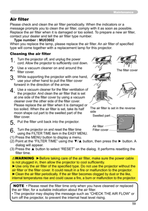 Page 59
59

Please check and clean the air filter periodically. When the indicators or a 
message prompts you to clean the air filter, comply with it as soon as possible. 
Replace the air filter when it is damaged or too soiled. To prepare a new air filter, 
contact your dealer and tell the air filter type number.
Type number : MU03602
When you replace the lamp, please replace the air filter. An air filter of specified 
type will come together with a replacement lamp for this projector.
Cleaning the air filter...