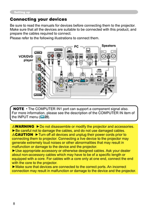 Page 8
8

Setting up
Connecting your devices
Be sure to read the manuals for devices before connecting them to the projector. 
Make sure that all the devices are suitable to be connected with this product, and 
prepare the cables required to connect.
Please refer to the following illustrations to connect them.
WARNING  ►Do not disassemble or modify the projector and accessories.
►Be careful not to damage the cables, and do not use damaged cables.
CAUTION  ►Turn off all devices and unplug their power cords...