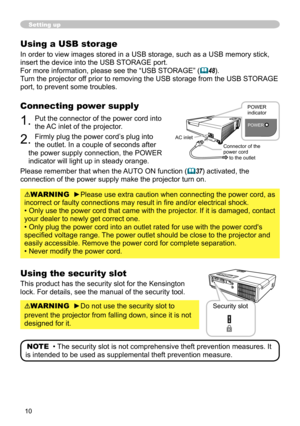 Page 10
0

Setting up
Using a USB storage
In order to view images stored in a USB storage, such as a USB memory stick, 
insert the device into the USB STORAGE port.
For more information, please see the “USB STORAGE” (48).
Turn the projector off prior to removing the USB storage from the USB STORAGE 
port, to prevent some troubles.
Connecting power supply
1. Put the connector of the power cord into 
the AC inlet of the projector.
2. Firmly plug the power cord’s plug into 
the outlet. In a couple of seconds...