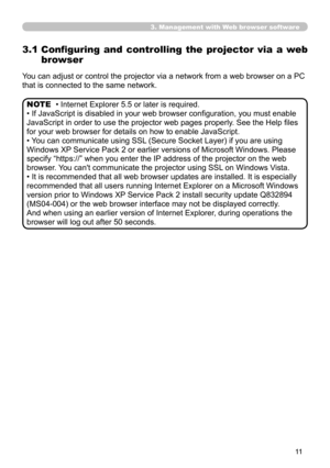 Page 11


3. Management with Web browser software
3.1  Configuring  and  controlling  the  projector  via  a  web 
browser
You can adjust or control the projector via a network from a web browser on a PC 
that is connected to the same network.
• Internet Explorer 5.5 or later is required.
• If JavaScript is disabled in your web browser configuration, you must enable 
JavaScript in order to use the projector web pages properly. See the Help files 
for your web browser for details on how to enable...