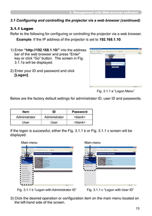 Page 13
3

3. Management with Web browser software
3.1 Configuring and controlling the projector via a web browser (continued)
3.1.1 Logon
Refer to the following for configuring or controlling the projector via a web browser. 
1)  Enter 
“http://192.168.1.10/” into the address 
bar of the web browser and press “Enter” 
key or click “Go” button.  The screen in Fig. 
3.1.1a will be displayed.
2)   Enter your ID and password and click 
[Logon].
Example: If the IP address of the projector is set to...