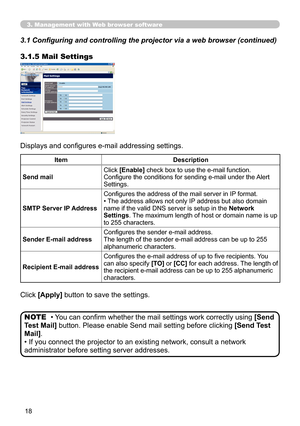 Page 18
8

3.1 Configuring and controlling the projector via a web browser (continued)
3.1.5 Mail Settings
3. Management with Web browser software
Displays and configures e-mail addressing settings.
ItemDescription
Send mailClick [Enable] check box to use the e-mail function. Configure the conditions for sending e-mail under the Alert Settings.
SMTP Server IP Address
Configures the address of the mail server in IP format.• The address allows not only IP address but also domain name if the valid DNS server...