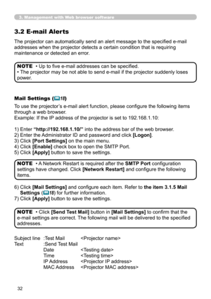 Page 32
3

3. Management with Web browser software
3.2 E-mail Aler ts
The projector can automatically send an alert message to the specified e-mail 
addresses when the projector detects a certain condition that is requiring 
maintenance or detected an error.
• Up to five e-mail addresses can be specified.
• The projector may be not able to send e-mail if the projector suddenly loses 
power.
NOTE
Mail Settings (18)
To use the projector’s e-mail alert function, please configure the following items 
through...