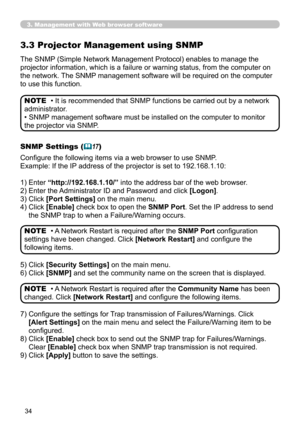 Page 34
34

3. Management with Web browser software
3.3 Projector Management using SNMP
The SNMP (Simple Network Management Protocol) enables to manage the 
projector information, which is a failure or warning status, from the computer on 
the network. The SNMP management software will be required on the computer 
to use this function. 
• It is recommended that SNMP functions be carried out by a network 
administrator. 
• SNMP management software must be installed on the computer to monitor 
the projector via...