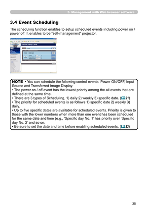 Page 35
35

3. Management with Web browser software
3.4 Event Scheduling
The scheduling function enables to setup scheduled events including power on / 
power off. It enables to be “self-management” projector. 
• You can schedule the following control events: Power ON/OFF, Input 
Source and Transferred Image Display. 
• The power on / off event has the lowest priority among the all events that are 
defined at the same time. 
• There are 3 types of Scheduling, 1) daily 2) weekly 3) specific date. (21)
• The...