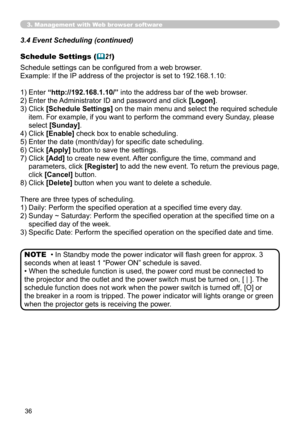 Page 36
3

3. Management with Web browser software
• In Standby mode the power indicator will flash green for approx. 3 
seconds when at least 1 “Power ON” schedule is saved.
• When the schedule function is used, the power cord must be connected to 
the projector and the outlet and the power switch must be turned on, [ | ]. The 
schedule function does not work when the power switch is turned off, [O] or 
the breaker in a room is tripped. The power indicator will lights orange or green 
when the projector...