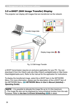 Page 38
38

3. Management with Web browser software
3.5  e-SHOT (Still Image Transfer) Display
The projector can display still images that are transferred via the network.
• It is possible to allocate the image file up to 4 in the maximum.
• The image file also can be displayed by using schedule function from the web 
browser. Refer to the item 3.4 Event Scheduling (35) in detail.
NOTE
Transfer image data
Display image data (1 - 4)
e-SHOT transmission requires an exclusive application for your PC. You can...