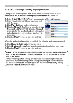 Page 39
39

3.5  e-SHOT (Still Image Transfer) Display (continued)
Configure the following items from a web browser when e-SHOT is used.
Example: If the IP address of the projector is set to 192.168.1.10:
1) Enter "http://192.168.1.10/" into the address bar of the web browser.
2)   Enter the Administrator ID and password and 
click [Logon]. 
3) Click [Port Settings] on the main menu.
4)   Click the 
[Enable] check box to open the Image 
Transfer Port (Port: 9716). Click the [Enable] 
check box for the...