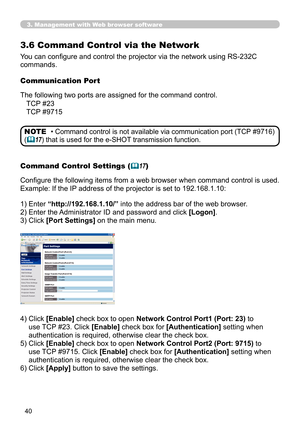 Page 40
40

3. Management with Web browser software
3.6  Command Control via the Network
You can configure and control the projector via the network using RS-232C 
commands.
Communication Port
The following two ports are assigned for the command control.
Command Control Settings (17)
Configure the following items from a web browser when command control is used.
Example: If the IP address of the projector is set to 192.168.1.10:
1) Enter “http://192.168.1.10/” into the address bar of the web browser.
2) Enter...