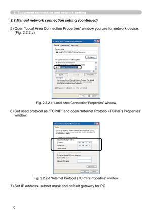 Page 6


2. Equipment connection and network setting
2.2 Manual network connection setting (continued)
7) Set IP address, subnet mask and default gateway for PC.
Fig. 2.2.2.d “Internet Protocol (TCP/IP) Properties” window
5)  Open “Local Area Connection Properties” window you use for network device. 
(Fig. 2.2.2.c)
6)   Set used protocol as “TCP/IP” and open “Internet Protocol (TCP/IP) Properties” 
window.
Fig. 2.2.2.c “Local Area Connection Properties” window 