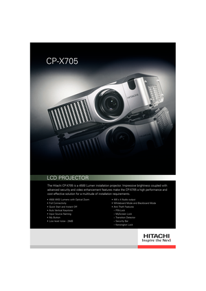 Page 1The Hitachi CP-X705 is a 4500 Lumen installation projector. Impressive brightness coupled with
advanced security and video enhancement features make the CP-X705 a high performance and
cost effective solution for a multitude of installation requirements. 
4500 ANSI Lumens with Optical Zoom
Full Connectivity
Quick Start and Instant Off
Auto Vertical Keystone
Input Source Naming
My Button
Low level noise - 29dB4W x 4 Audio output
Whiteboard Mode and Blackboard Mode
Anti Theft Features
– PIN-Lock
– MyScreen...