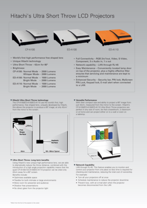 Page 2ED-A110 CP-A100 ED-A100
●Hitachi Ultra Short Throw technology 
The CP-A100/ED-A100/ED-A110 use the world’s first, high
performance, free shaped lens, uniquely developed by Hitachi,
this allows the projector to produce a 60 image, at only 42cm
*
from the mirror to the screen.
●Ultra Short Throw. Long term benefits
Using Hitachi’s new unique high performance lens, we are able
to dramatically reduce the throw distance, combined with the
introduction of a high angle projection capability means that the
quiet...