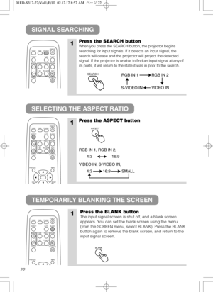 Page 2322
SIGNAL SEARCHING
SELECTING THE ASPECT RATIO
TEMPORARILY BLANKING THE SCREEN
1Press the SEARCH button
When you press the SEARCH button, the projector begins
searching for input signals. If it detects an input signal, the
search will cease and the projector will project the detected
signal. If the projector is unable to find an input signal at any of
its ports, it will return to the state it was in prior to the search.
1Press the ASPECT button
RGB IN 1, RGB IN 2,
VIDEO IN, S-VIDEO IN, 
VIDEO
ASPECT...